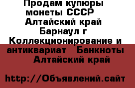 Продам купюры, монеты СССР. - Алтайский край, Барнаул г. Коллекционирование и антиквариат » Банкноты   . Алтайский край